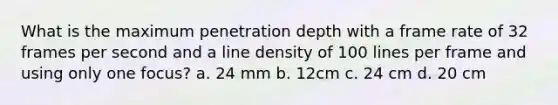 What is the maximum penetration depth with a frame rate of 32 frames per second and a line density of 100 lines per frame and using only one focus? a. 24 mm b. 12cm c. 24 cm d. 20 cm