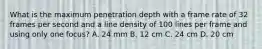 What is the maximum penetration depth with a frame rate of 32 frames per second and a line density of 100 lines per frame and using only one focus? A. 24 mm B. 12 cm C. 24 cm D. 20 cm