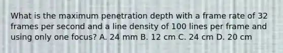 What is the maximum penetration depth with a frame rate of 32 frames per second and a line density of 100 lines per frame and using only one focus? A. 24 mm B. 12 cm C. 24 cm D. 20 cm