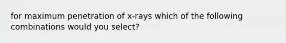 for maximum penetration of x-rays which of the following combinations would you select?