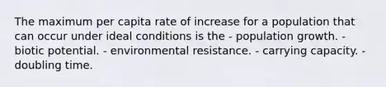 The maximum per capita rate of increase for a population that can occur under ideal conditions is the - population growth. - biotic potential. - environmental resistance. - carrying capacity. - doubling time.