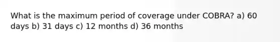 What is the maximum period of coverage under COBRA? a) 60 days b) 31 days c) 12 months d) 36 months