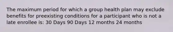 The maximum period for which a group health plan may exclude benefits for preexisting conditions for a participant who is not a late enrollee is: 30 Days 90 Days 12 months 24 months