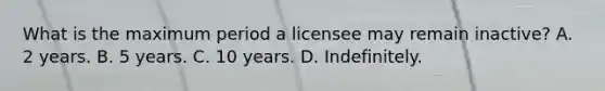 What is the maximum period a licensee may remain inactive? A. 2 years. B. 5 years. C. 10 years. D. Indefinitely.