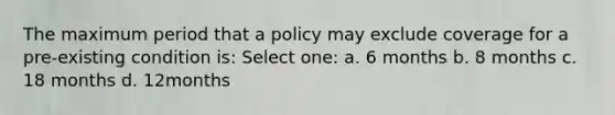 The maximum period that a policy may exclude coverage for a pre-existing condition is: Select one: a. 6 months b. 8 months c. 18 months d. 12months