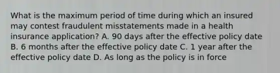 What is the maximum period of time during which an insured may contest fraudulent misstatements made in a health insurance application? A. 90 days after the effective policy date B. 6 months after the effective policy date C. 1 year after the effective policy date D. As long as the policy is in force