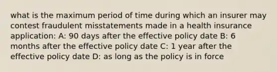 what is the maximum period of time during which an insurer may contest fraudulent misstatements made in a health insurance application: A: 90 days after the effective policy date B: 6 months after the effective policy date C: 1 year after the effective policy date D: as long as the policy is in force