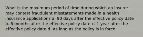 What is the maximum period of time during which an insurer may contest fraudulent misstatements made in a health insurance application? a. 90 days after the effective policy date b. 6 months after the effective policy date c. 1 year after the effective policy date d. As long as the policy is in force