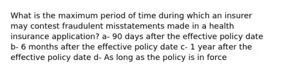 What is the maximum period of time during which an insurer may contest fraudulent misstatements made in a health insurance application? a- 90 days after the effective policy date b- 6 months after the effective policy date c- 1 year after the effective policy date d- As long as the policy is in force