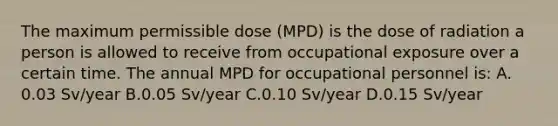 The maximum permissible dose (MPD) is the dose of radiation a person is allowed to receive from occupational exposure over a certain time. The annual MPD for occupational personnel is: A. 0.03 Sv/year B.0.05 Sv/year C.0.10 Sv/year D.0.15 Sv/year