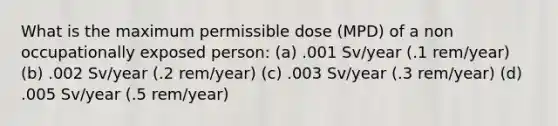 What is the maximum permissible dose (MPD) of a non occupationally exposed person: (a) .001 Sv/year (.1 rem/year) (b) .002 Sv/year (.2 rem/year) (c) .003 Sv/year (.3 rem/year) (d) .005 Sv/year (.5 rem/year)