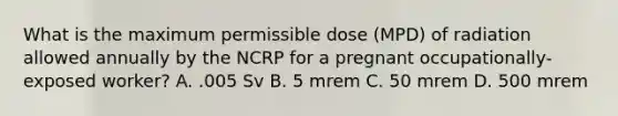 What is the maximum permissible dose (MPD) of radiation allowed annually by the NCRP for a pregnant occupationally-exposed worker? A. .005 Sv B. 5 mrem C. 50 mrem D. 500 mrem