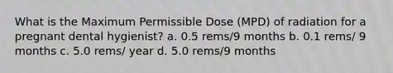 What is the Maximum Permissible Dose (MPD) of radiation for a pregnant dental hygienist? a. 0.5 rems/9 months b. 0.1 rems/ 9 months c. 5.0 rems/ year d. 5.0 rems/9 months