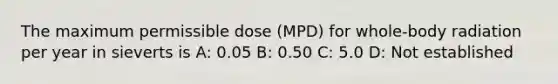 The maximum permissible dose (MPD) for whole-body radiation per year in sieverts is A: 0.05 B: 0.50 C: 5.0 D: Not established