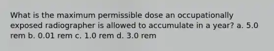 What is the maximum permissible dose an occupationally exposed radiographer is allowed to accumulate in a year? a. 5.0 rem b. 0.01 rem c. 1.0 rem d. 3.0 rem