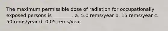 The maximum permissible dose of radiation for occupationally exposed persons is ________. a. 5.0 rems/year b. 15 rems/year c. 50 rems/year d. 0.05 rems/year