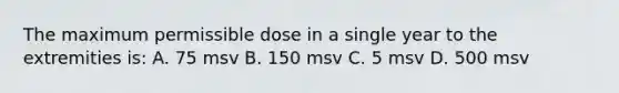 The maximum permissible dose in a single year to the extremities is: A. 75 msv B. 150 msv C. 5 msv D. 500 msv