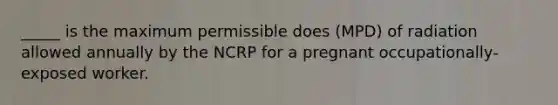 _____ is the maximum permissible does (MPD) of radiation allowed annually by the NCRP for a pregnant occupationally-exposed worker.