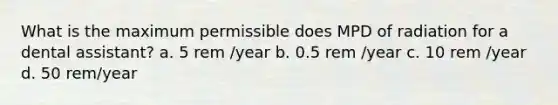 What is the maximum permissible does MPD of radiation for a dental assistant? a. 5 rem /year b. 0.5 rem /year c. 10 rem /year d. 50 rem/year