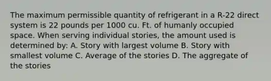 The maximum permissible quantity of refrigerant in a R-22 direct system is 22 pounds per 1000 cu. Ft. of humanly occupied space. When serving individual stories, the amount used is determined by: A. Story with largest volume B. Story with smallest volume C. Average of the stories D. The aggregate of the stories