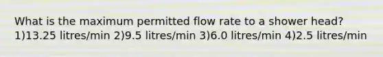 What is the maximum permitted flow rate to a shower head? 1)13.25 litres/min 2)9.5 litres/min 3)6.0 litres/min 4)2.5 litres/min