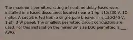 The maximum permitted rating of nontime-delay fuses were installed in a fused disconnect located near a 1 hp 115/230-V, 1Ø motor. A circuit is fed from a single-pole breaker in a 120/240-V, 1-ph, 3-W panel. The smallest permitted circuit conductors are used. For this installation the minimum size EGC permitted is ___ AWG.