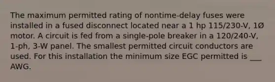 The maximum permitted rating of nontime-delay fuses were installed in a fused disconnect located near a 1 hp 115/230-V, 1Ø motor. A circuit is fed from a single-pole breaker in a 120/240-V, 1-ph, 3-W panel. The smallest permitted circuit conductors are used. For this installation the minimum size EGC permitted is ___ AWG.