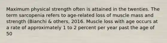 Maximum physical strength often is attained in the twenties. The term sarcopenia refers to age-related loss of muscle mass and strength (Bianchi & others, 2016. Muscle loss with age occurs at a rate of approximately 1 to 2 percent per year past the age of 50