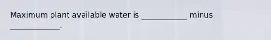 Maximum plant available water is ____________ minus _____________.