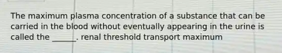 The maximum plasma concentration of a substance that can be carried in the blood without eventually appearing in the urine is called the ______. renal threshold transport maximum