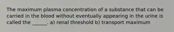 The maximum plasma concentration of a substance that can be carried in <a href='https://www.questionai.com/knowledge/k7oXMfj7lk-the-blood' class='anchor-knowledge'>the blood</a> without eventually appearing in the urine is called the ______. a) renal threshold b) transport maximum