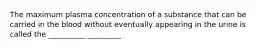 The maximum plasma concentration of a substance that can be carried in the blood without eventually appearing in the urine is called the __________ _________