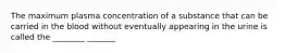 The maximum plasma concentration of a substance that can be carried in the blood without eventually appearing in the urine is called the ________ _______