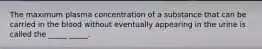 The maximum plasma concentration of a substance that can be carried in the blood without eventually appearing in the urine is called the _____ _____.