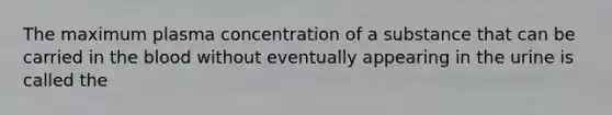 The maximum plasma concentration of a substance that can be carried in the blood without eventually appearing in the urine is called the