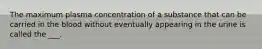 The maximum plasma concentration of a substance that can be carried in the blood without eventually appearing in the urine is called the ___.