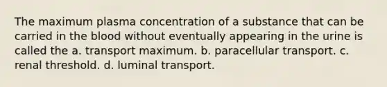 The maximum plasma concentration of a substance that can be carried in the blood without eventually appearing in the urine is called the a. transport maximum. b. paracellular transport. c. renal threshold. d. luminal transport.