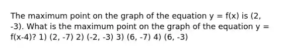 The maximum point on the graph of the equation y = f(x) is (2, -3). What is the maximum point on the graph of the equation y = f(x-4)? 1) (2, -7) 2) (-2, -3) 3) (6, -7) 4) (6, -3)