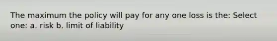 The maximum the policy will pay for any one loss is the: Select one: a. risk b. limit of liability