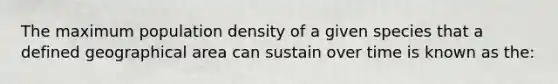 The maximum population density of a given species that a defined geographical area can sustain over time is known as the: