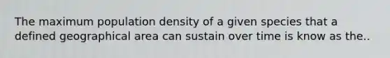 The maximum population density of a given species that a defined geographical area can sustain over time is know as the..