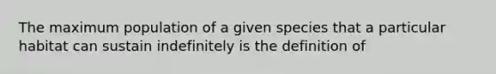 The maximum population of a given species that a particular habitat can sustain indefinitely is the definition of