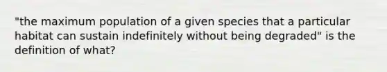 "the maximum population of a given species that a particular habitat can sustain indefinitely without being degraded" is the definition of what?