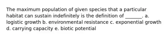 The maximum population of given species that a particular habitat can sustain indefinitely is the definition of _______. a. logistic growth b. environmental resistance c. exponential growth d. carrying capacity e. biotic potential