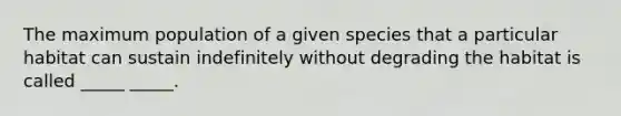 The maximum population of a given species that a particular habitat can sustain indefinitely without degrading the habitat is called _____ _____.