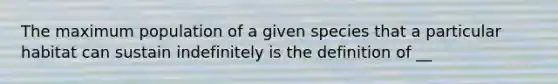 The maximum population of a given species that a particular habitat can sustain indefinitely is the definition of __