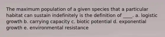 The maximum population of a given species that a particular habitat can sustain indefinitely is the definition of ____. a. logistic growth b. carrying capacity c. biotic potential d. exponential growth e. environmental resistance