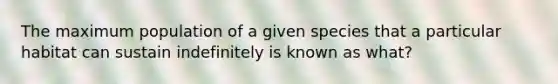 The maximum population of a given species that a particular habitat can sustain indefinitely is known as what?