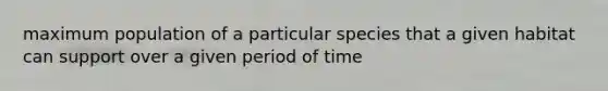 maximum population of a particular species that a given habitat can support over a given period of time