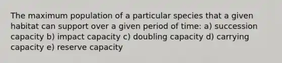 The maximum population of a particular species that a given habitat can support over a given period of time: a) succession capacity b) impact capacity c) doubling capacity d) carrying capacity e) reserve capacity